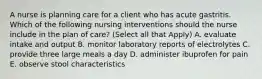 A nurse is planning care for a client who has acute gastritis. Which of the following nursing interventions should the nurse include in the plan of care? (Select all that Apply) A. evaluate intake and output B. monitor laboratory reports of electrolytes C. provide three large meals a day D. administer ibuprofen for pain E. observe stool characteristics