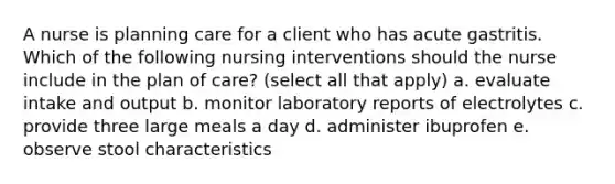 A nurse is planning care for a client who has acute gastritis. Which of the following nursing interventions should the nurse include in the plan of care? (select all that apply) a. evaluate intake and output b. monitor laboratory reports of electrolytes c. provide three large meals a day d. administer ibuprofen e. observe stool characteristics