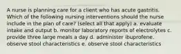 A nurse is planning care for a client who has acute gastritis. Which of the following nursing interventions should the nurse include in the plan of care? (select all that apply) a. evaluate intake and output b. monitor laboratory reports of electrolytes c. provide three large meals a day d. administer ibuprofene. observe stool characteristics e. observe stool characteristics