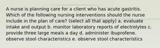 A nurse is planning care for a client who has acute gastritis. Which of the following nursing interventions should the nurse include in the plan of care? (select all that apply) a. evaluate intake and output b. monitor laboratory reports of electrolytes c. provide three large meals a day d. administer ibuprofene. observe stool characteristics e. observe stool characteristics