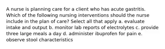 A nurse is planning care for a client who has acute gastritis. Which of the following nursing interventions should the nurse include in the plan of care? Select all that apply a. evaluate intake and output b. monitor lab reports of electrolytes c. provide three large meals a day d. administer ibuprofen for pain e. observe stool characteristics