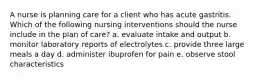 A nurse is planning care for a client who has acute gastritis. Which of the following nursing interventions should the nurse include in the plan of care? a. evaluate intake and output b. monitor laboratory reports of electrolytes c. provide three large meals a day d. administer ibuprofen for pain e. observe stool characteristics