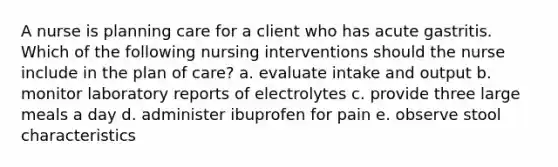 A nurse is planning care for a client who has acute gastritis. Which of the following nursing interventions should the nurse include in the plan of care? a. evaluate intake and output b. monitor laboratory reports of electrolytes c. provide three large meals a day d. administer ibuprofen for pain e. observe stool characteristics