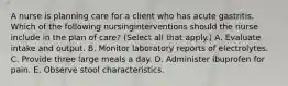 A nurse is planning care for a client who has acute gastritis. Which of the following nursinginterventions should the nurse include in the plan of care? (Select all that apply.) A. Evaluate intake and output. B. Monitor laboratory reports of electrolytes. C. Provide three large meals a day. D. Administer ibuprofen for pain. E. Observe stool characteristics.