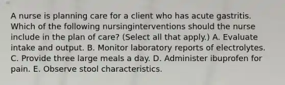 A nurse is planning care for a client who has acute gastritis. Which of the following nursinginterventions should the nurse include in the plan of care? (Select all that apply.) A. Evaluate intake and output. B. Monitor laboratory reports of electrolytes. C. Provide three large meals a day. D. Administer ibuprofen for pain. E. Observe stool characteristics.