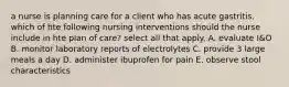 a nurse is planning care for a client who has acute gastritis. which of hte following nursing interventions should the nurse include in hte plan of care? select all that apply. A. evaluate I&O B. monitor laboratory reports of electrolytes C. provide 3 large meals a day D. administer ibuprofen for pain E. observe stool characteristics