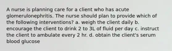 A nurse is planning care for a client who has acute glomerulonephritis. The nurse should plan to provide which of the following interventions? a. weigh the client daily b. encourage the client to drink 2 to 3L of fluid per day c. instruct the client to ambulate every 2 hr. d. obtain the client's serum blood glucose