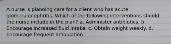 A nurse is planning care for a client who has acute glomerulonephritis. Which of the following interventions should the nurse include in the plan? a. Administer antibiotics. b. Encourage increased fluid intake. c. Obtain weight weekly. d. Encourage frequent ambulation.