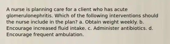 A nurse is planning care for a client who has acute glomerulonephritis. Which of the following interventions should the nurse include in the plan? a. Obtain weight weekly. b. Encourage increased fluid intake. c. Administer antibiotics. d. Encourage frequent ambulation.