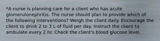 *A nurse is planning care for a client who has acute glomerulonephritis. The nurse should plan to provide which of the following interventions? Weigh the client daily. Encourage the client to drink 2 to 3 L of fluid per day. Instruct the client to ambulate every 2 hr. Check the client's blood glucose level.