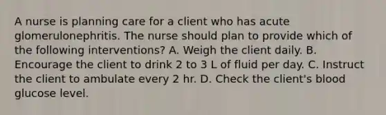 A nurse is planning care for a client who has acute glomerulonephritis. The nurse should plan to provide which of the following interventions? A. Weigh the client daily. B. Encourage the client to drink 2 to 3 L of fluid per day. C. Instruct the client to ambulate every 2 hr. D. Check the client's blood glucose level.