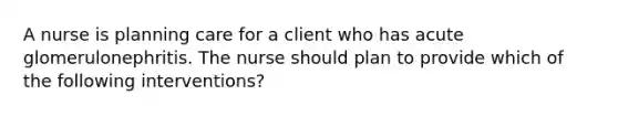 A nurse is planning care for a client who has acute glomerulonephritis. The nurse should plan to provide which of the following interventions?