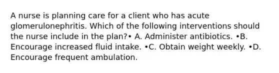 A nurse is planning care for a client who has acute glomerulonephritis. Which of the following interventions should the nurse include in the plan?• A. Administer antibiotics. •B. Encourage increased fluid intake. •C. Obtain weight weekly. •D. Encourage frequent ambulation.