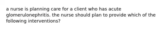 a nurse is planning care for a client who has acute glomerulonephritis. the nurse should plan to provide which of the following interventions?