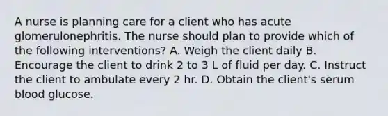 A nurse is planning care for a client who has acute glomerulonephritis. The nurse should plan to provide which of the following interventions? A. Weigh the client daily B. Encourage the client to drink 2 to 3 L of fluid per day. C. Instruct the client to ambulate every 2 hr. D. Obtain the client's serum blood glucose.