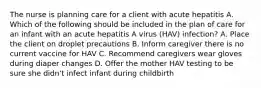 The nurse is planning care for a client with acute hepatitis A. Which of the following should be included in the plan of care for an infant with an acute hepatitis A virus (HAV) infection? A. Place the client on droplet precautions B. Inform caregiver there is no current vaccine for HAV C. Recommend caregivers wear gloves during diaper changes D. Offer the mother HAV testing to be sure she didn't infect infant during childbirth