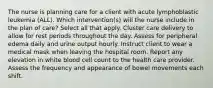 The nurse is planning care for a client with acute lymphoblastic leukemia (ALL). Which intervention(s) will the nurse include in the plan of care? Select all that apply. Cluster care delivery to allow for rest periods throughout the day. Assess for peripheral edema daily and urine output hourly. Instruct client to wear a medical mask when leaving the hospital room. Report any elevation in white blood cell count to the health care provider. Assess the frequency and appearance of bowel movements each shift.