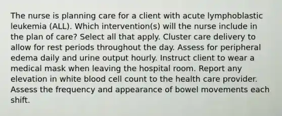 The nurse is planning care for a client with acute lymphoblastic leukemia (ALL). Which intervention(s) will the nurse include in the plan of care? Select all that apply. Cluster care delivery to allow for rest periods throughout the day. Assess for peripheral edema daily and urine output hourly. Instruct client to wear a medical mask when leaving the hospital room. Report any elevation in white blood cell count to the health care provider. Assess the frequency and appearance of bowel movements each shift.