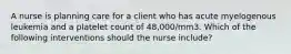 A nurse is planning care for a client who has acute myelogenous leukemia and a platelet count of 48,000/mm3. Which of the following interventions should the nurse include?