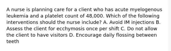 A nurse is planning care for a client who has acute myelogenous leukemia and a platelet count of 48,000. Which of the following interventions should the nurse include? A. Avoid IM injections B. Assess the client for ecchymosis once per shift C. Do not allow the client to have visitors D. Encourage daily flossing between teeth