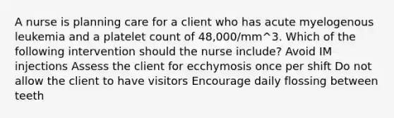 A nurse is planning care for a client who has acute myelogenous leukemia and a platelet count of 48,000/mm^3. Which of the following intervention should the nurse include? Avoid IM injections Assess the client for ecchymosis once per shift Do not allow the client to have visitors Encourage daily flossing between teeth