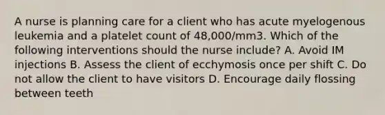 A nurse is planning care for a client who has acute myelogenous leukemia and a platelet count of 48,000/mm3. Which of the following interventions should the nurse include? A. Avoid IM injections B. Assess the client of ecchymosis once per shift C. Do not allow the client to have visitors D. Encourage daily flossing between teeth