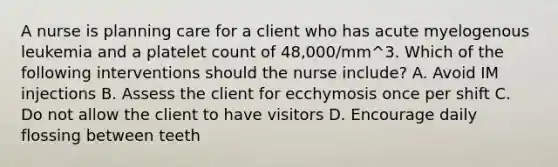 A nurse is planning care for a client who has acute myelogenous leukemia and a platelet count of 48,000/mm^3. Which of the following interventions should the nurse include? A. Avoid IM injections B. Assess the client for ecchymosis once per shift C. Do not allow the client to have visitors D. Encourage daily flossing between teeth