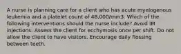 A nurse is planning care for a client who has acute myelogenous leukemia and a platelet count of 48,000/mm3. Which of the following interventions should the nurse include? Avoid IM injections. Assess the client for ecchymosis once per shift. Do not allow the client to have visitors. Encourage daily flossing between teeth.