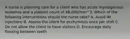 A nurse is planning care for a client who has acute myelogenous leukemia and a platelet count of 48,000/mm^3. Which of the following interventions should the nurse take? A. Avoid IM injections B. Assess the client for ecchymosis once per shift C. Do not allow the client to have visitors D. Encourage daily flossing between teeth