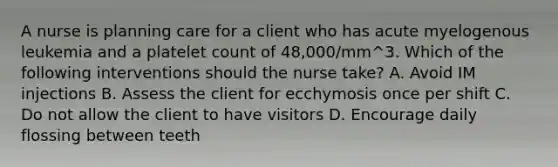 A nurse is planning care for a client who has acute myelogenous leukemia and a platelet count of 48,000/mm^3. Which of the following interventions should the nurse take? A. Avoid IM injections B. Assess the client for ecchymosis once per shift C. Do not allow the client to have visitors D. Encourage daily flossing between teeth