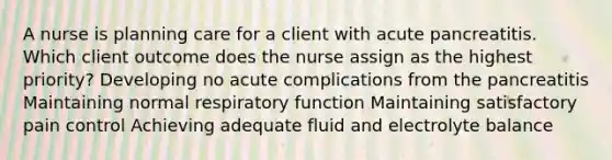 A nurse is planning care for a client with acute pancreatitis. Which client outcome does the nurse assign as the highest priority? Developing no acute complications from the pancreatitis Maintaining normal respiratory function Maintaining satisfactory pain control Achieving adequate fluid and electrolyte balance