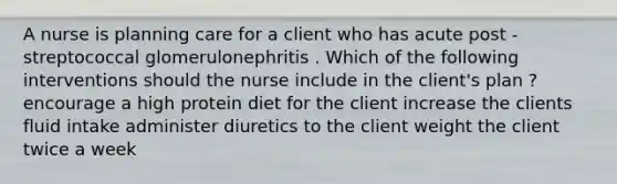 A nurse is planning care for a client who has acute post - streptococcal glomerulonephritis . Which of the following interventions should the nurse include in the client's plan ? encourage a high protein diet for the client increase the clients fluid intake administer diuretics to the client weight the client twice a week