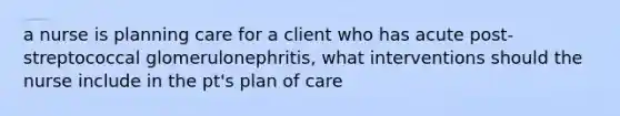 a nurse is planning care for a client who has acute post-streptococcal glomerulonephritis, what interventions should the nurse include in the pt's plan of care