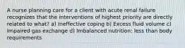 A nurse planning care for a client with acute renal failure recognizes that the interventions of highest priority are directly related to what? a) Ineffective coping b) Excess fluid volume c) Impaired gas exchange d) Imbalanced nutrition: less than body requirements