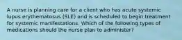 A nurse is planning care for a client who has acute systemic lupus erythematosus (SLE) and is scheduled to begin treatment for systemic manifestations. Which of the following types of medications should the nurse plan to administer?