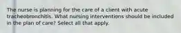 The nurse is planning for the care of a client with acute tracheobronchitis. What nursing interventions should be included in the plan of care? Select all that apply.