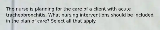 The nurse is planning for the care of a client with acute tracheobronchitis. What nursing interventions should be included in the plan of care? Select all that apply.