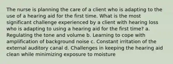 The nurse is planning the care of a client who is adapting to the use of a hearing aid for the first time. What is the most significant challenge experienced by a client with hearing loss who is adapting to using a hearing aid for the first time? a. Regulating the tone and volume b. Learning to cope with amplification of background noise c. Constant irritation of the external auditory canal d. Challenges in keeping the hearing aid clean while minimizing exposure to moisture