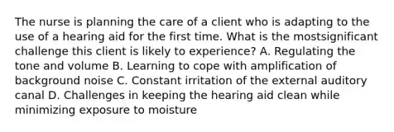 The nurse is planning the care of a client who is adapting to the use of a hearing aid for the first time. What is the mostsignificant challenge this client is likely to experience? A. Regulating the tone and volume B. Learning to cope with amplification of background noise C. Constant irritation of the external auditory canal D. Challenges in keeping the hearing aid clean while minimizing exposure to moisture