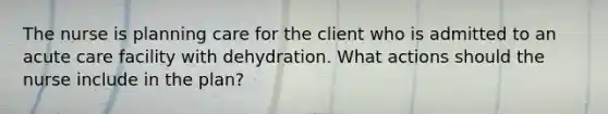 The nurse is planning care for the client who is admitted to an acute care facility with dehydration. What actions should the nurse include in the plan?