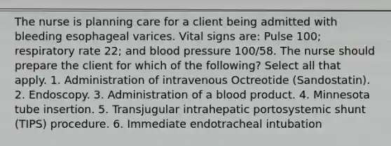 The nurse is planning care for a client being admitted with bleeding esophageal varices. Vital signs are: Pulse 100; respiratory rate 22; and blood pressure 100/58. The nurse should prepare the client for which of the following? Select all that apply. 1. Administration of intravenous Octreotide (Sandostatin). 2. Endoscopy. 3. Administration of a blood product. 4. Minnesota tube insertion. 5. Transjugular intrahepatic portosystemic shunt (TIPS) procedure. 6. Immediate endotracheal intubation