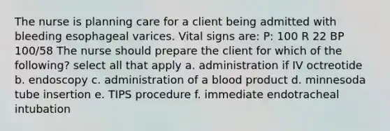 The nurse is planning care for a client being admitted with bleeding esophageal varices. Vital signs are: P: 100 R 22 BP 100/58 The nurse should prepare the client for which of the following? select all that apply a. administration if IV octreotide b. endoscopy c. administration of a blood product d. minnesoda tube insertion e. TIPS procedure f. immediate endotracheal intubation