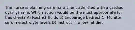 The nurse is planning care for a client admitted with a cardiac dysrhythmia. Which action would be the most appropriate for this client? A) Restrict fluids B) Encourage bedrest C) Monitor serum electrolyte levels D) Instruct in a low-fat diet