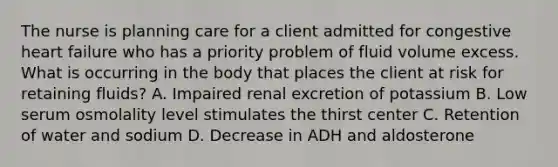 The nurse is planning care for a client admitted for congestive heart failure who has a priority problem of fluid volume excess. What is occurring in the body that places the client at risk for retaining fluids? A. Impaired renal excretion of potassium B. Low serum osmolality level stimulates the thirst center C. Retention of water and sodium D. Decrease in ADH and aldosterone