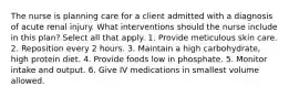 The nurse is planning care for a client admitted with a diagnosis of acute renal injury. What interventions should the nurse include in this plan? Select all that apply. 1. Provide meticulous skin care. 2. Reposition every 2 hours. 3. Maintain a high carbohydrate, high protein diet. 4. Provide foods low in phosphate. 5. Monitor intake and output. 6. Give IV medications in smallest volume allowed.