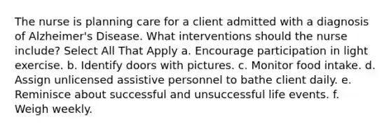 The nurse is planning care for a client admitted with a diagnosis of Alzheimer's Disease. What interventions should the nurse include? Select All That Apply a. Encourage participation in light exercise. b. Identify doors with pictures. c. Monitor food intake. d. Assign unlicensed assistive personnel to bathe client daily. e. Reminisce about successful and unsuccessful life events. f. Weigh weekly.