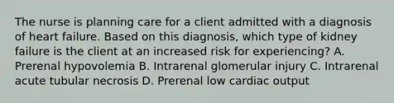 The nurse is planning care for a client admitted with a diagnosis of heart failure. Based on this diagnosis, which type of kidney failure is the client at an increased risk for experiencing? A. Prerenal hypovolemia B. Intrarenal glomerular injury C. Intrarenal acute tubular necrosis D. Prerenal low cardiac output