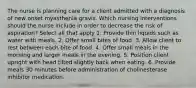 The nurse is planning care for a client admitted with a diagnosis of new onset myasthenia gravis. Which nursing interventions should the nurse include in order to decrease the risk of aspiration? Select all that apply 1. Provide thin liquids such as water with meals. 2. Offer small bites of food. 3. Allow client to rest between each bite of food. 4. Offer small meals in the morning and larger meals in the evening. 5. Position client upright with head tilted slightly back when eating. 6. Provide meals 30 minutes before administration of cholinesterase inhibitor medication.