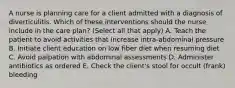 A nurse is planning care for a client admitted with a diagnosis of diverticulitis. Which of these interventions should the nurse include in the care plan? (Select all that apply) A. Teach the patient to avoid activities that increase intra-abdominal pressure B. Initiate client education on low fiber diet when resuming diet C. Avoid palpation with abdominal assessments D. Administer antibiotics as ordered E. Check the client's stool for occult (frank) bleeding