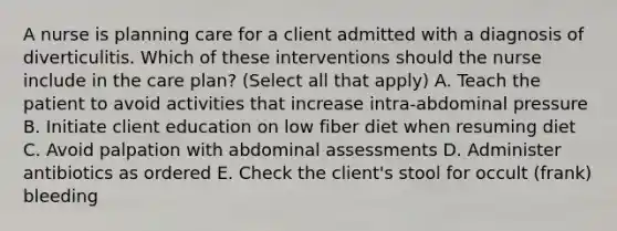 A nurse is planning care for a client admitted with a diagnosis of diverticulitis. Which of these interventions should the nurse include in the care plan? (Select all that apply) A. Teach the patient to avoid activities that increase intra-abdominal pressure B. Initiate client education on low fiber diet when resuming diet C. Avoid palpation with abdominal assessments D. Administer antibiotics as ordered E. Check the client's stool for occult (frank) bleeding